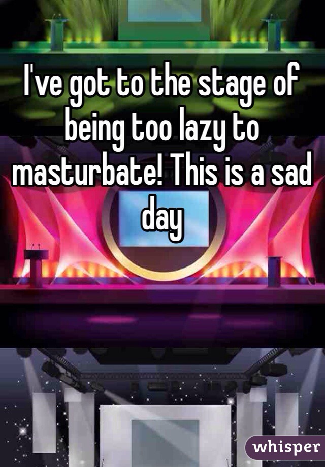 I've got to the stage of being too lazy to masturbate! This is a sad day