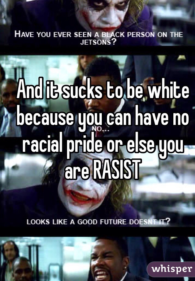 And it sucks to be white because you can have no racial pride or else you are RASIST 