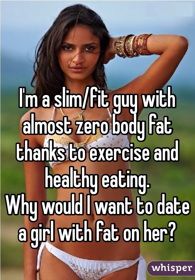 I'm a slim/fit guy with almost zero body fat thanks to exercise and healthy eating. 
Why would I want to date a girl with fat on her?
