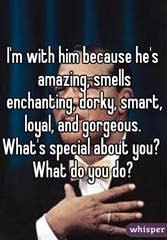 I'm with him because he's amazing, smells enchanting, dorky, smart, loyal, and gorgeous. 

What's special about you?  What do you do? 