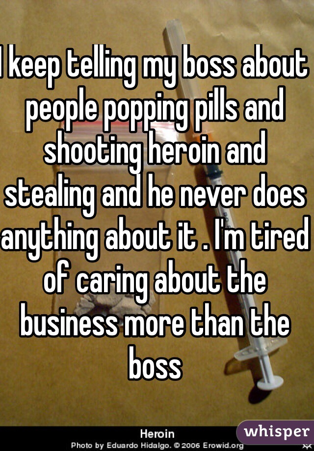 I keep telling my boss about people popping pills and shooting heroin and stealing and he never does anything about it . I'm tired of caring about the business more than the boss 