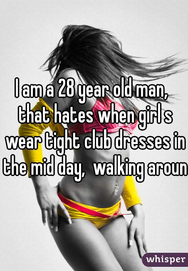 I am a 28 year old man,  that hates when girl s wear tight club dresses in the mid day,  walking around