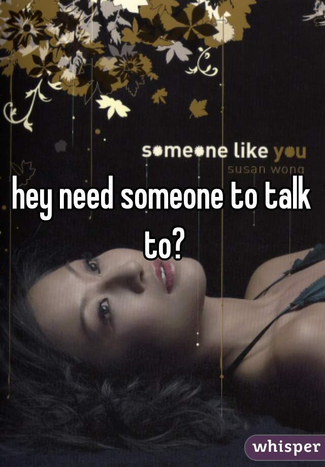 hey need someone to talk to?