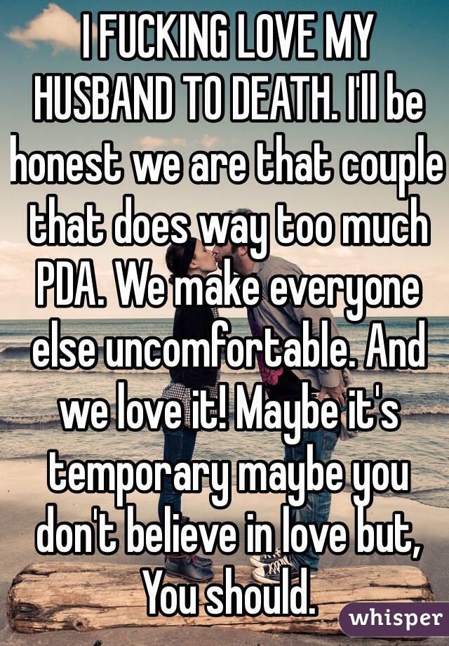 I FUCKING LOVE MY HUSBAND TO DEATH. I'll be honest we are that couple that does way too much PDA. We make everyone else uncomfortable. And we love it! Maybe it's temporary maybe you don't believe in love but, You should.