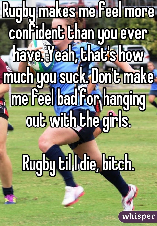 Rugby makes me feel more confident than you ever have. Yeah, that's how much you suck. Don't make me feel bad for hanging out with the girls. 

Rugby til I die, bitch.