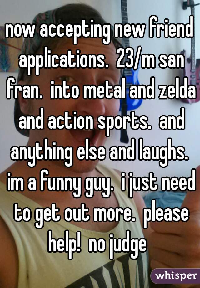 now accepting new friend applications.  23/m san fran.  into metal and zelda and action sports.  and anything else and laughs.  im a funny guy.  i just need to get out more.  please help!  no judge  
