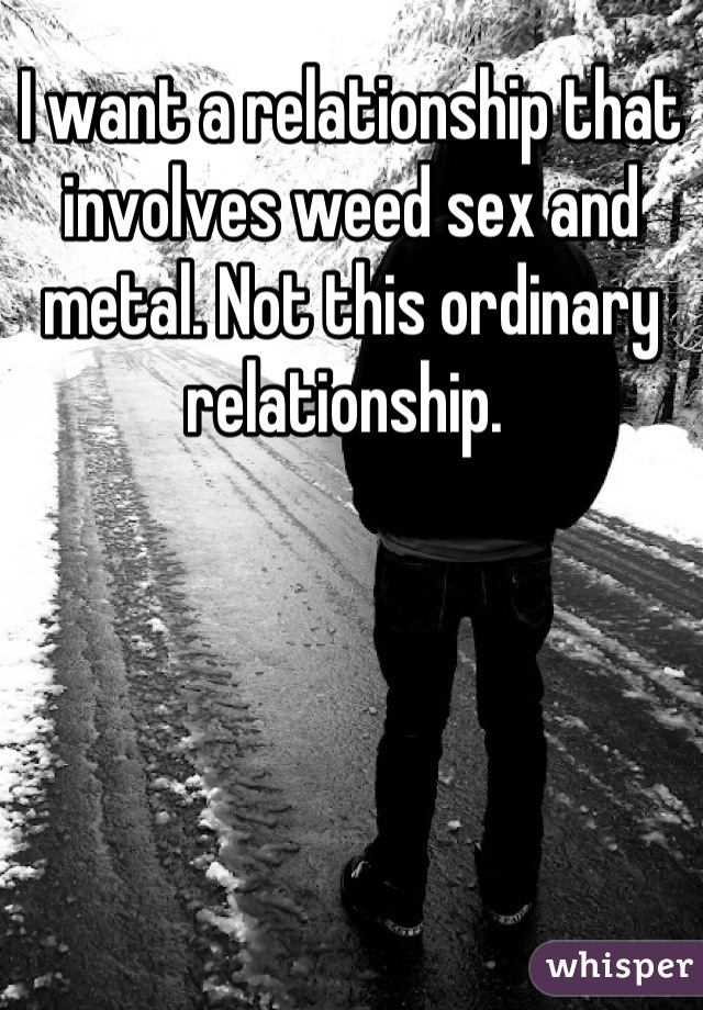 I want a relationship that involves weed sex and metal. Not this ordinary relationship. 