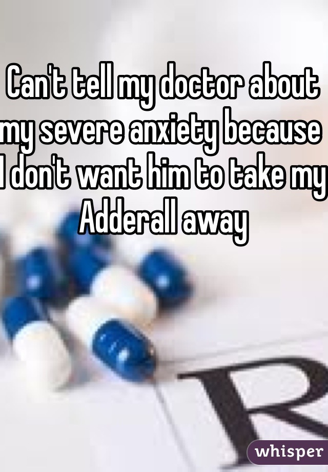 Can't tell my doctor about my severe anxiety because I don't want him to take my Adderall away 