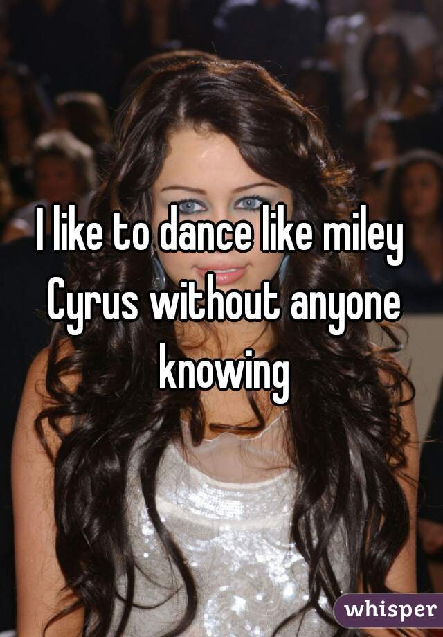 I like to dance like miley Cyrus without anyone knowing