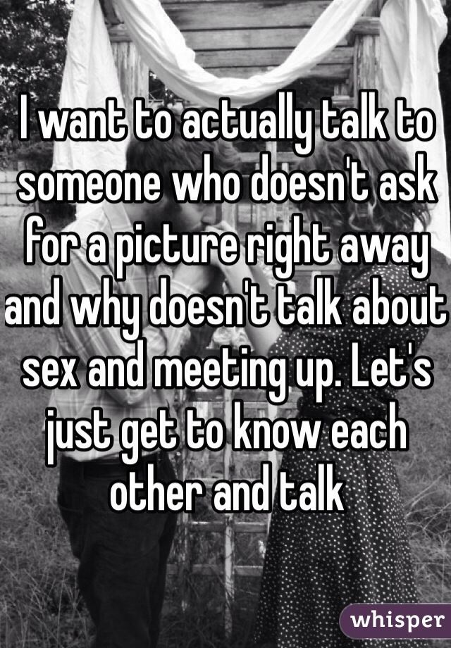 I want to actually talk to someone who doesn't ask for a picture right away and why doesn't talk about sex and meeting up. Let's just get to know each other and talk