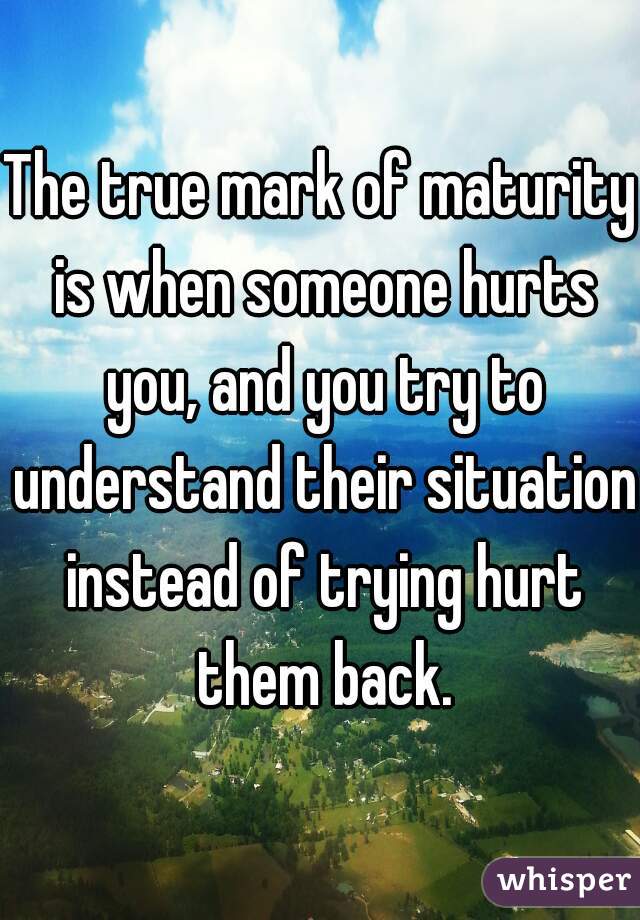 The true mark of maturity is when someone hurts you, and you try to understand their situation instead of trying hurt them back.