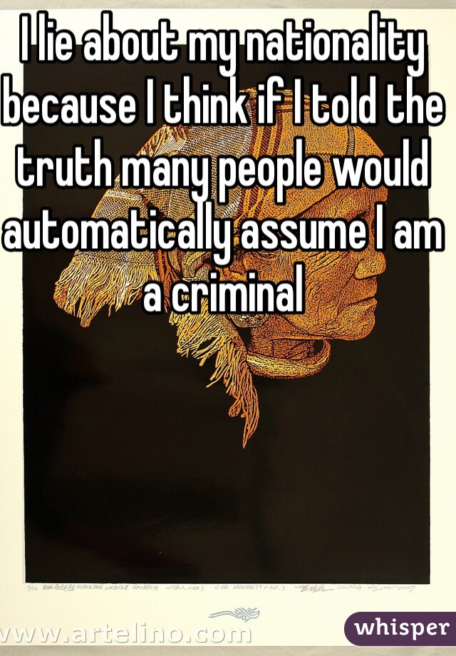 I lie about my nationality because I think if I told the truth many people would automatically assume I am a criminal