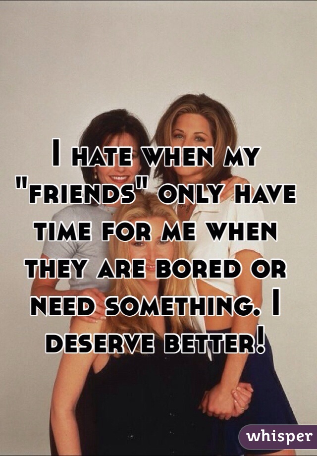 I hate when my "friends" only have time for me when they are bored or need something. I deserve better!