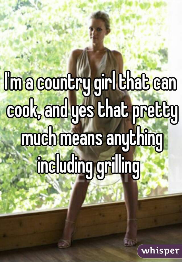 I'm a country girl that can cook, and yes that pretty much means anything including grilling  