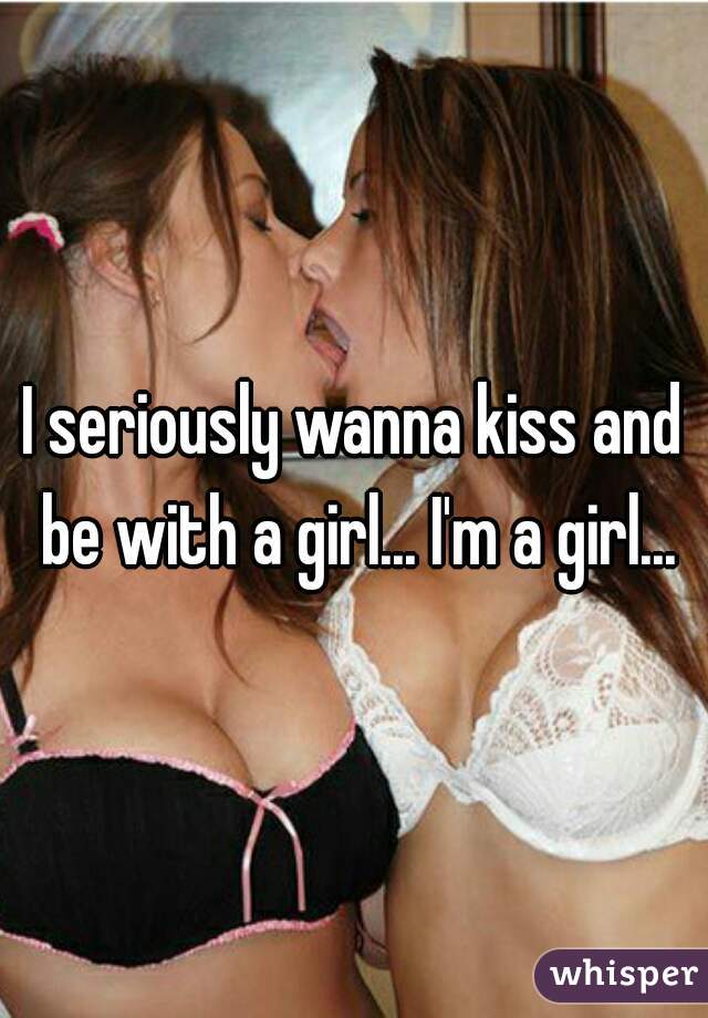 I seriously wanna kiss and be with a girl... I'm a girl...