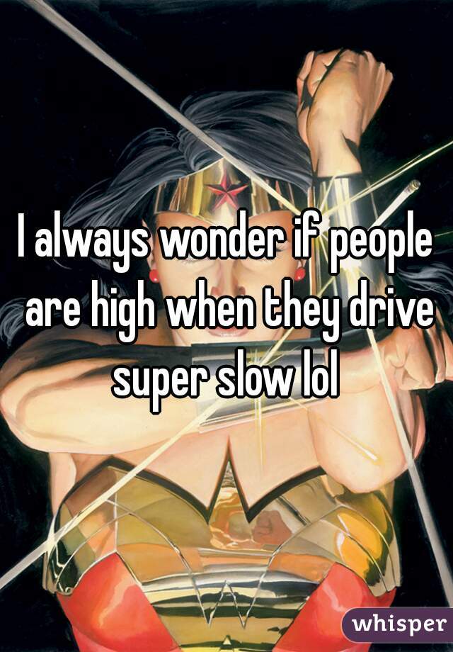 I always wonder if people are high when they drive super slow lol 