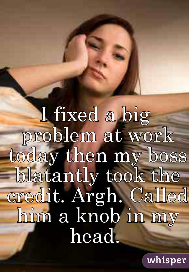 I fixed a big problem at work today then my boss blatantly took the credit. Argh. Called him a knob in my head. 