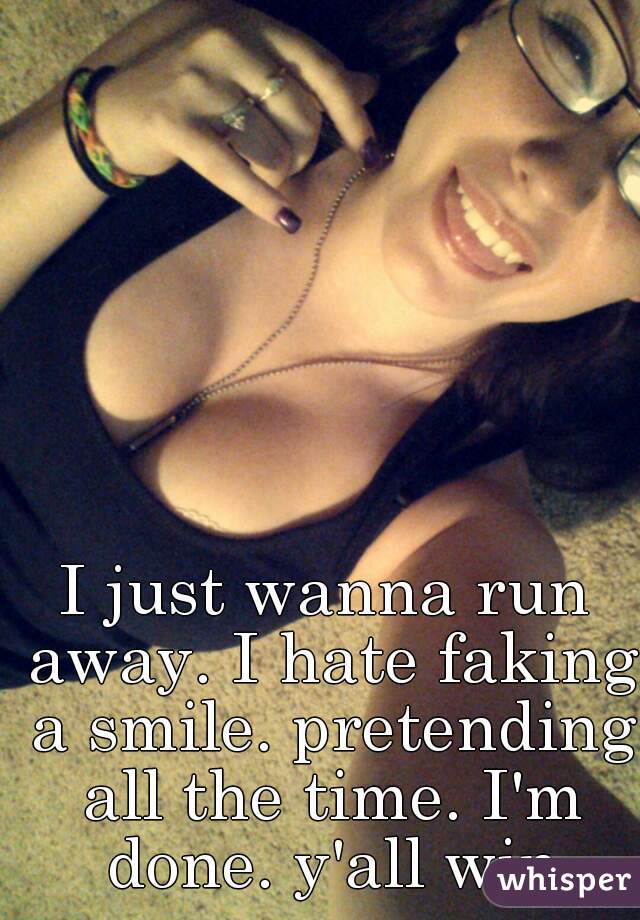 I just wanna run away. I hate faking a smile. pretending all the time. I'm done. y'all win