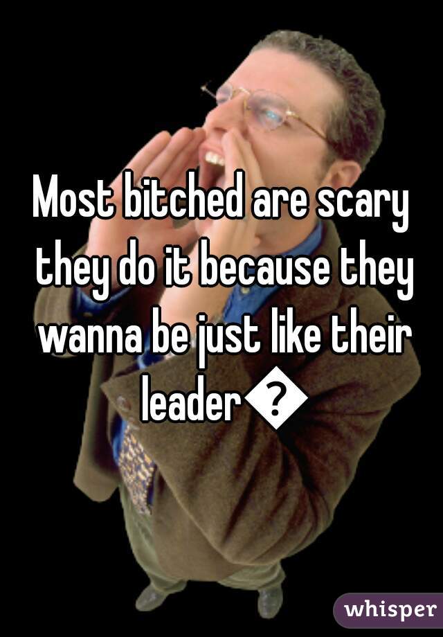 Most bitched are scary they do it because they wanna be just like their leader🙋