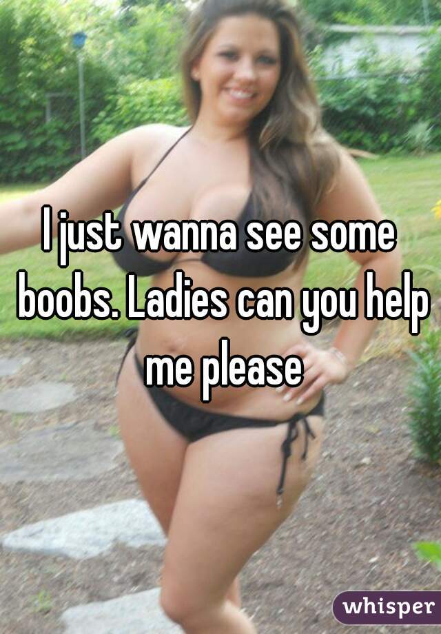 I just wanna see some boobs. Ladies can you help me please
