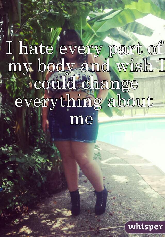 I hate every part of my body and wish I could change everything about 
me 