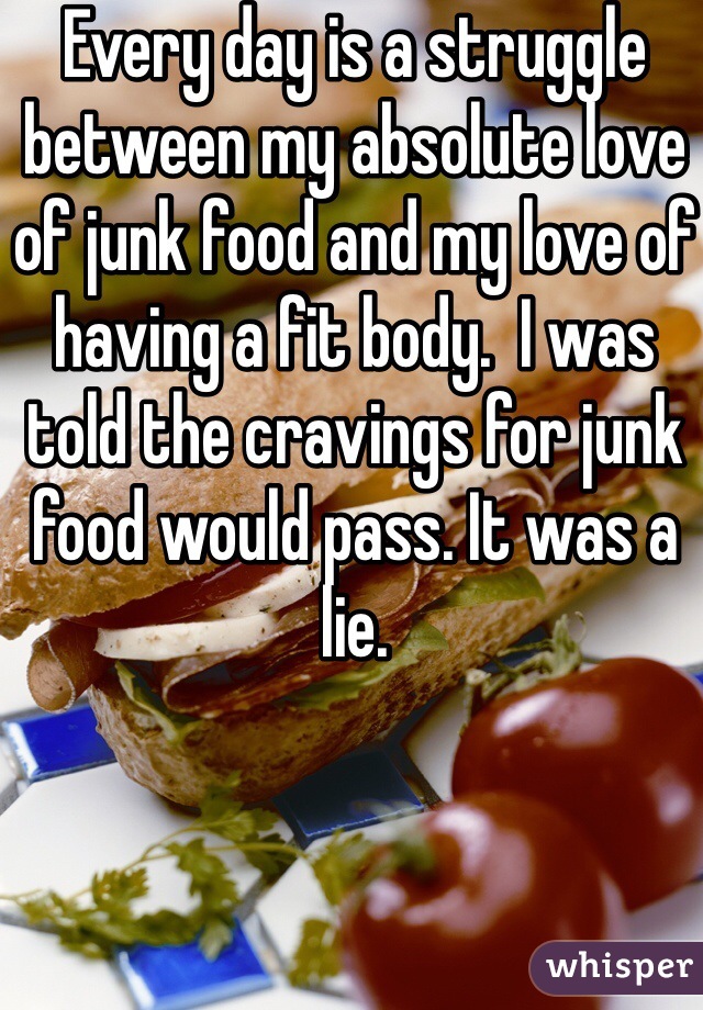 Every day is a struggle between my absolute love of junk food and my love of having a fit body.  I was told the cravings for junk food would pass. It was a lie. 