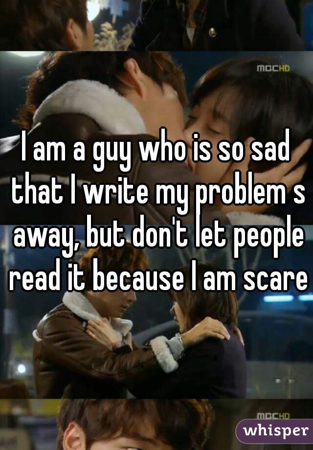 I am a guy who is so sad that I write my problem s away, but don't let people read it because I am scared