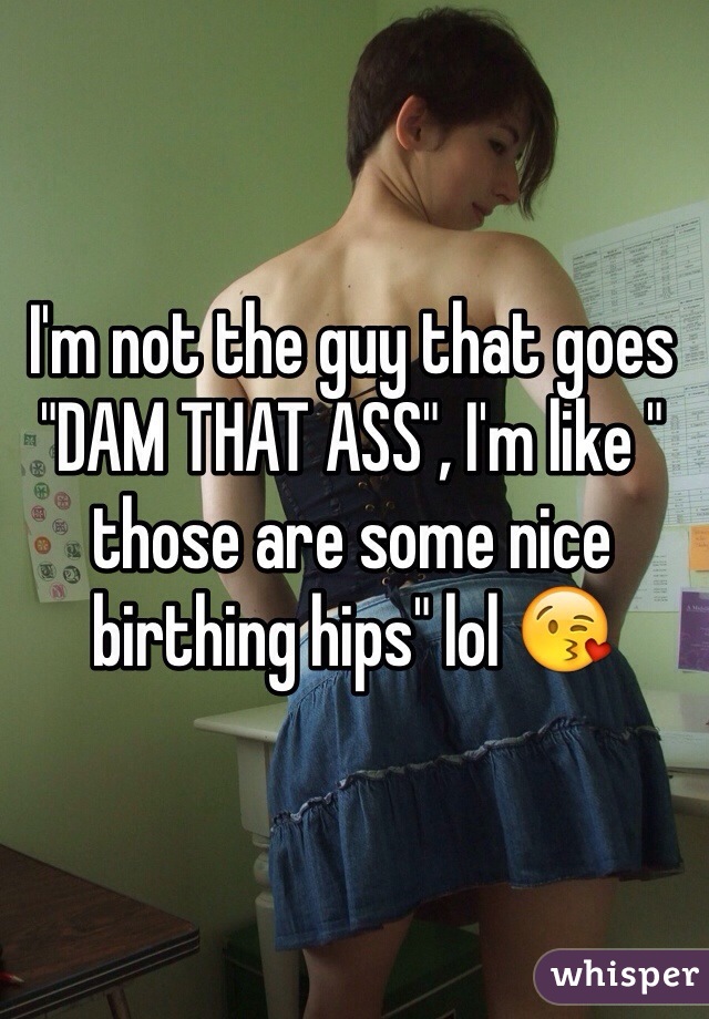 I'm not the guy that goes "DAM THAT ASS", I'm like " those are some nice birthing hips" lol 😘