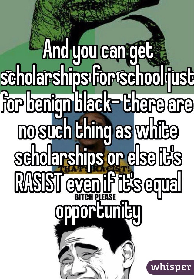 And you can get scholarships for school just for benign black- there are no such thing as white scholarships or else it's RASIST even if it's equal opportunity 