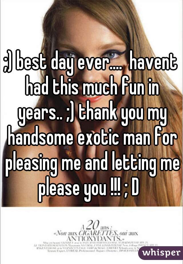 ;) best day ever....  havent had this much fun in years.. ;) thank you my handsome exotic man for pleasing me and letting me please you !!! ; D  