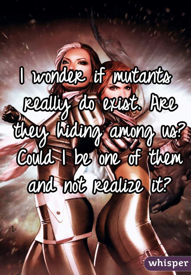 I wonder if mutants really do exist. Are they hiding among us? Could I be one of them and not realize it?