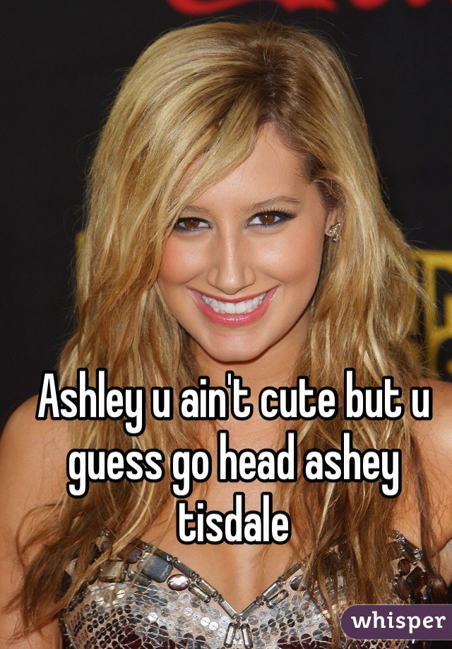 Ashley u ain't cute but u guess go head ashey tisdale