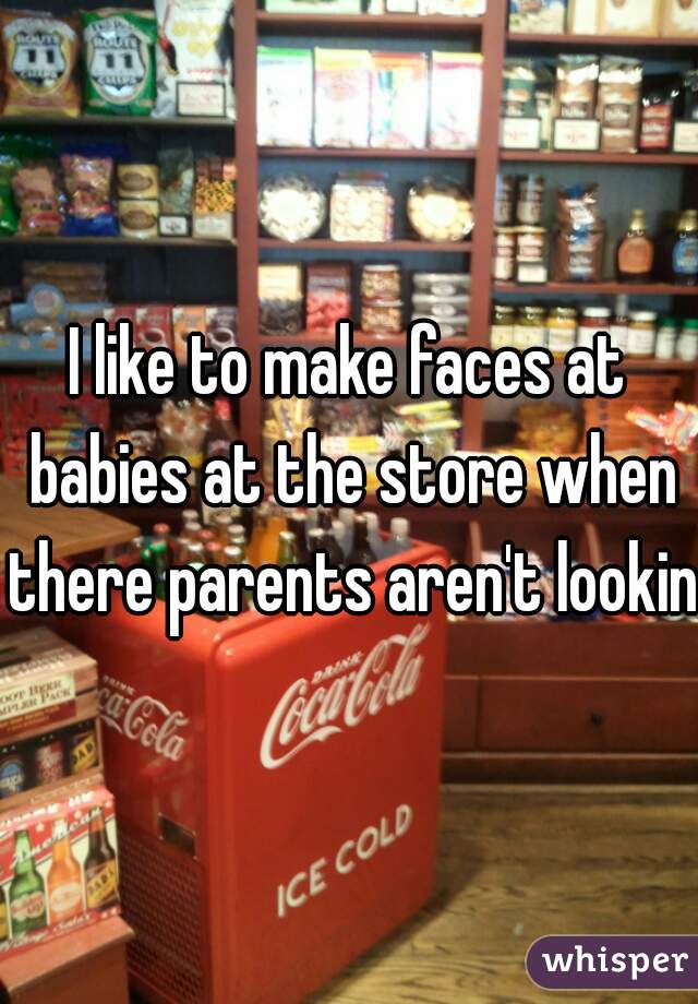 I like to make faces at babies at the store when there parents aren't looking