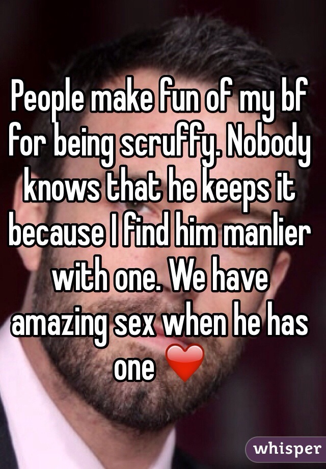 People make fun of my bf for being scruffy. Nobody knows that he keeps it because I find him manlier with one. We have amazing sex when he has one ❤️