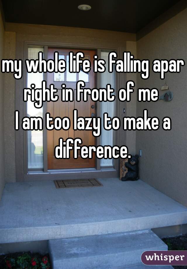 my whole life is falling apart
right in front of me 
I am too lazy to make a difference. 