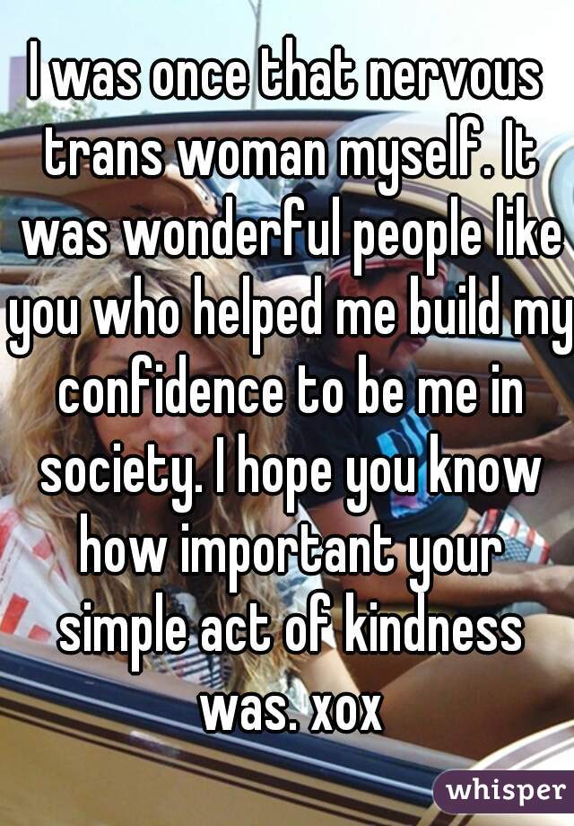 I was once that nervous trans woman myself. It was wonderful people like you who helped me build my confidence to be me in society. I hope you know how important your simple act of kindness was. xox