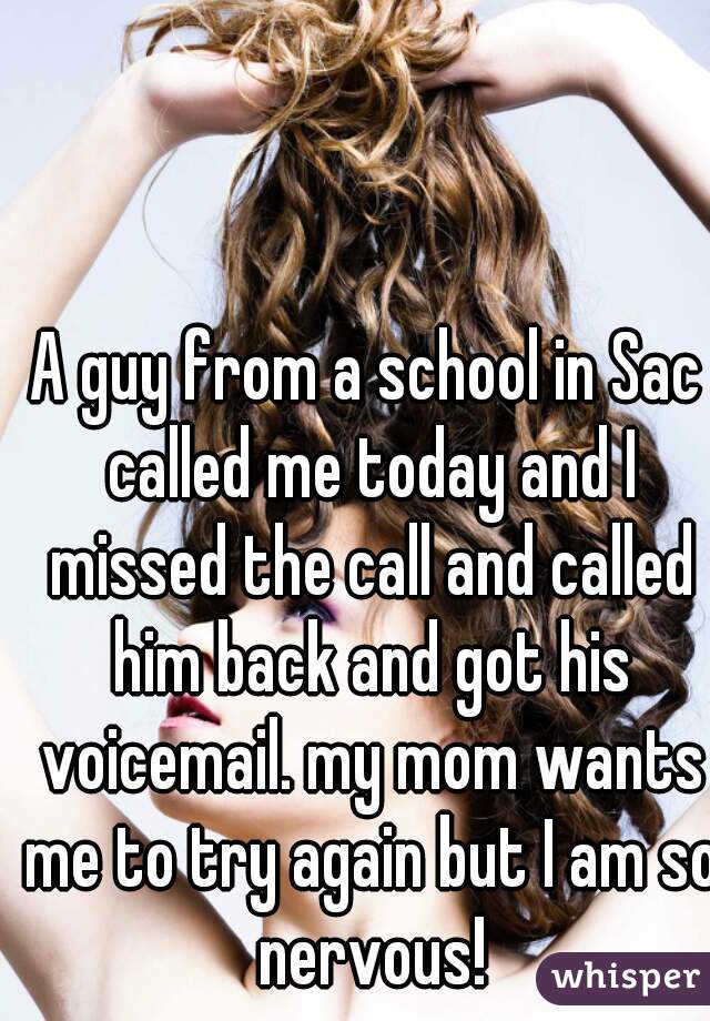 A guy from a school in Sac called me today and I missed the call and called him back and got his voicemail. my mom wants me to try again but I am so nervous!