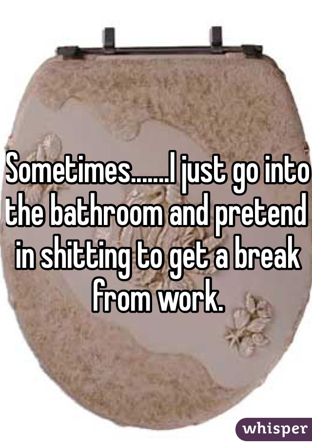 Sometimes.......I just go into the bathroom and pretend in shitting to get a break from work. 