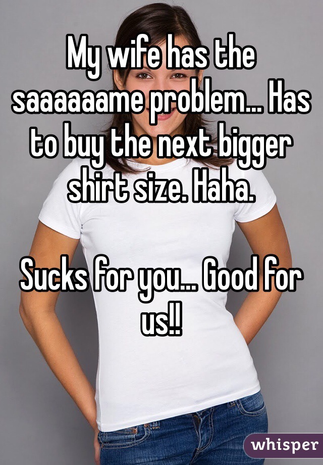 My wife has the saaaaaame problem... Has to buy the next bigger shirt size. Haha. 

Sucks for you... Good for us!!