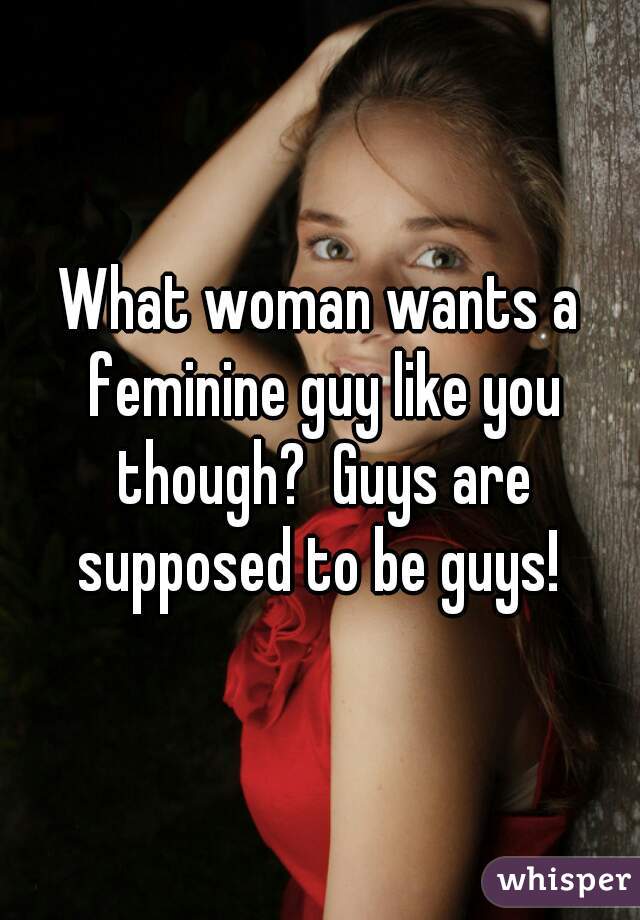 What woman wants a feminine guy like you though?  Guys are supposed to be guys! 