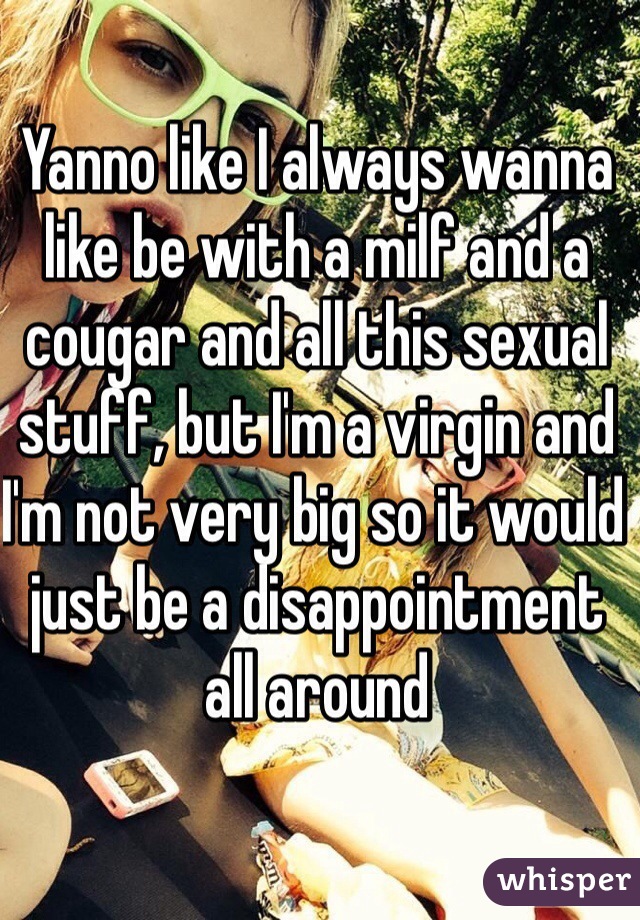 Yanno like I always wanna like be with a milf and a cougar and all this sexual stuff, but I'm a virgin and I'm not very big so it would just be a disappointment all around 