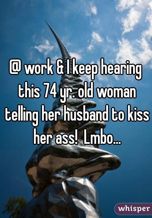 @ work & I keep hearing this 74 yr. old woman telling her husband to kiss her ass!  Lmbo...