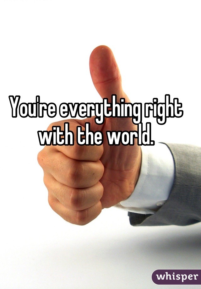 You're everything right with the world.