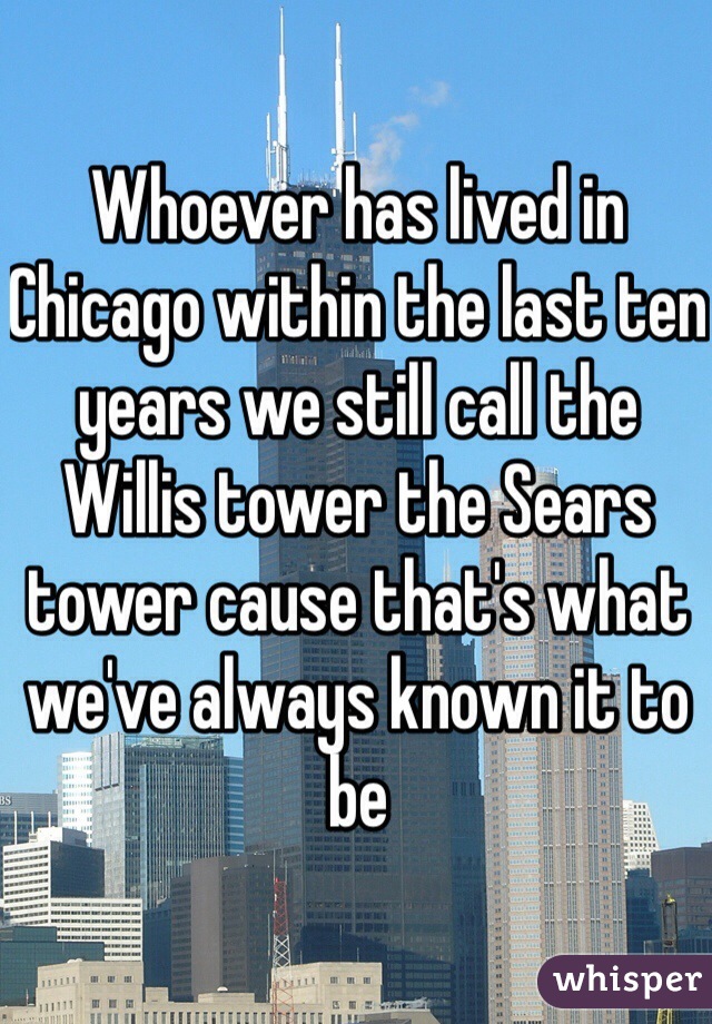 Whoever has lived in Chicago within the last ten years we still call the Willis tower the Sears tower cause that's what we've always known it to be 