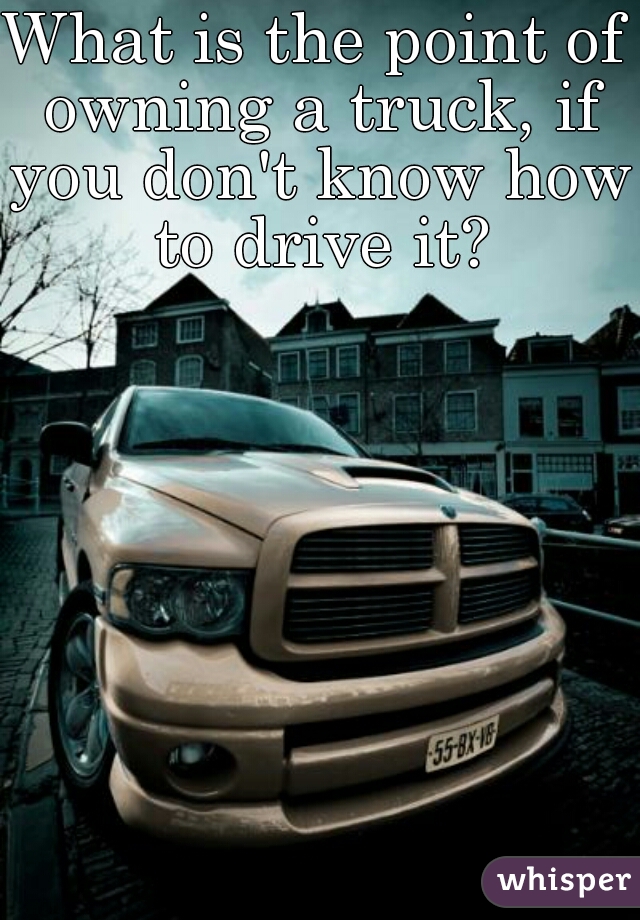 What is the point of owning a truck, if you don't know how to drive it?