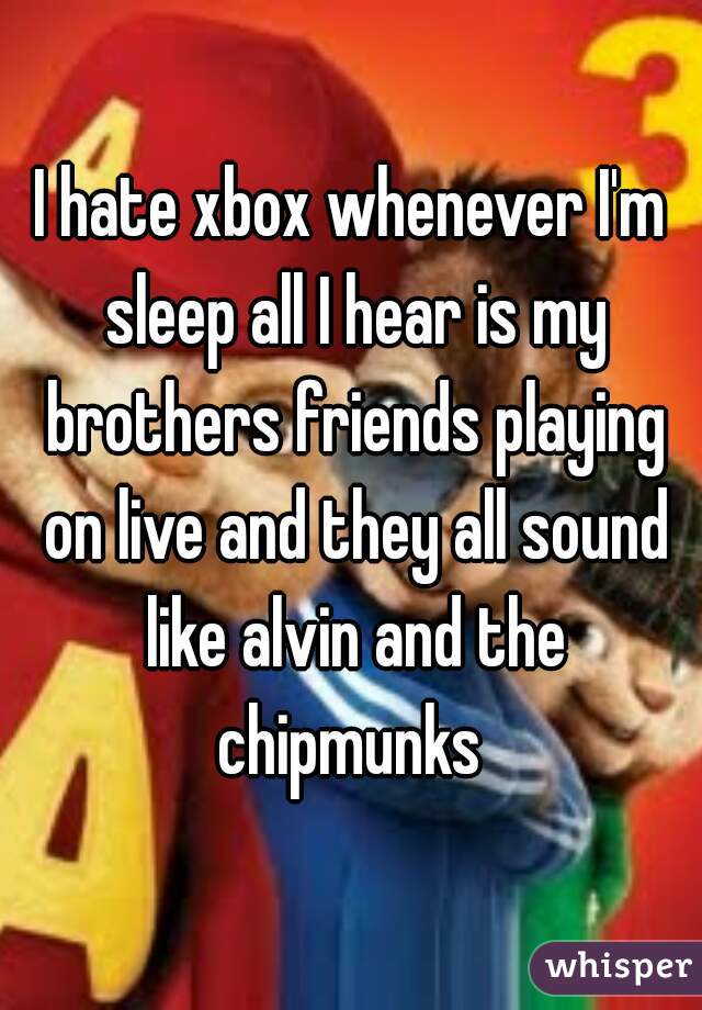 I hate xbox whenever I'm sleep all I hear is my brothers friends playing on live and they all sound like alvin and the chipmunks 