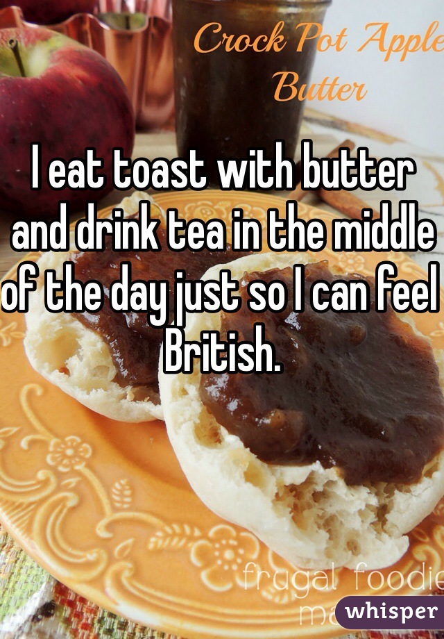 I eat toast with butter and drink tea in the middle of the day just so I can feel British.