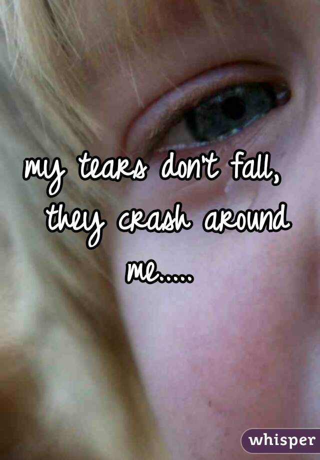 my tears don't fall,  they crash around me..... 