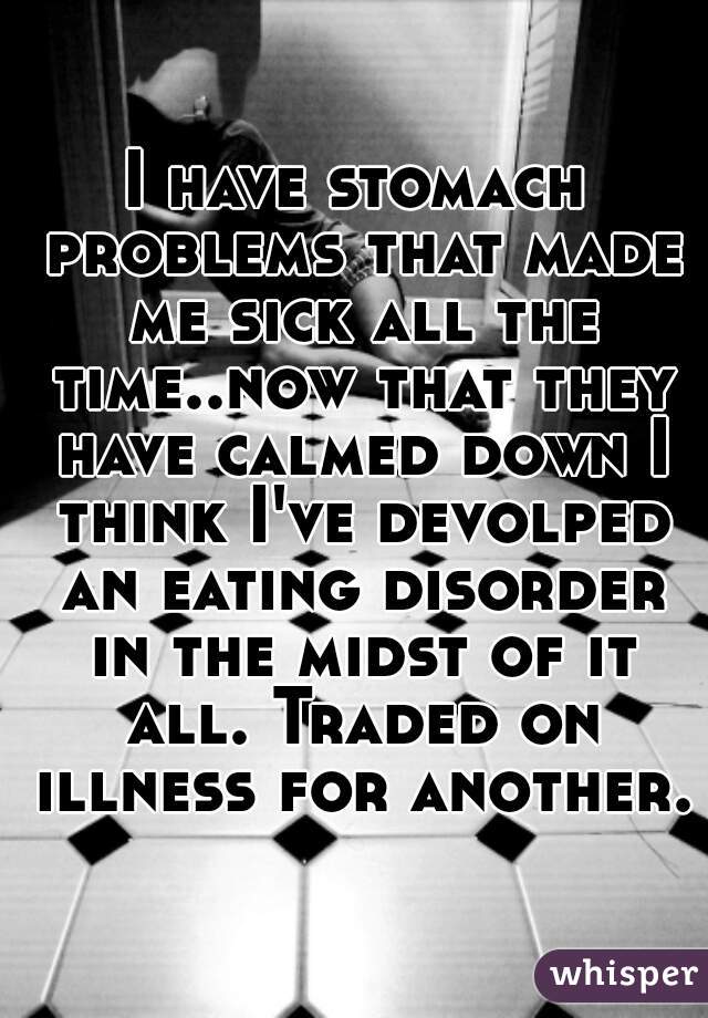 I have stomach problems that made me sick all the time..now that they have calmed down I think I've devolped an eating disorder in the midst of it all. Traded on illness for another.