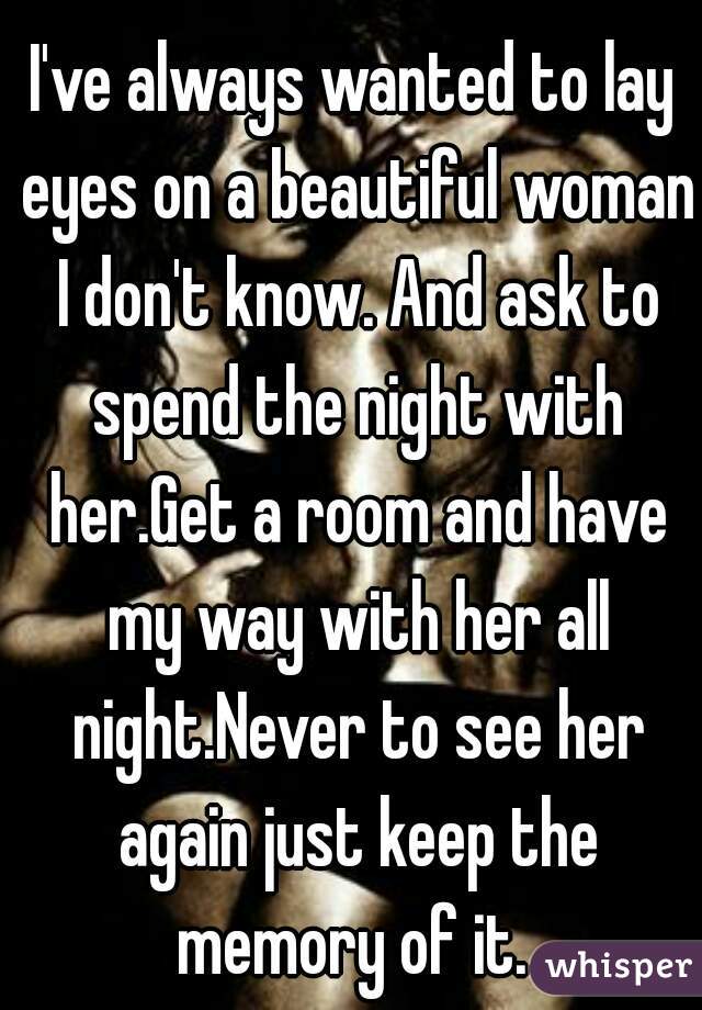 I've always wanted to lay eyes on a beautiful woman I don't know. And ask to spend the night with her.Get a room and have my way with her all night.Never to see her again just keep the memory of it. 